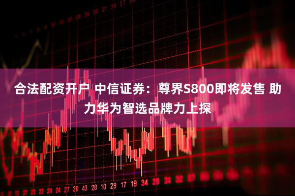 合法配资开户 中信证券：尊界S800即将发售 助力华为智选品牌力上探