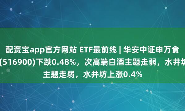 配资宝app官方网站 ETF最前线 | 华安中证申万食品饮料ETF(516900)下跌0.48%，次高端白酒主题走弱，水井坊上涨0.4%