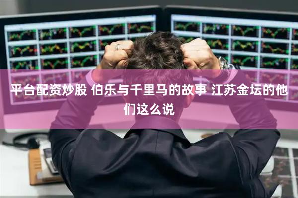 平台配资炒股 伯乐与千里马的故事 江苏金坛的他们这么说