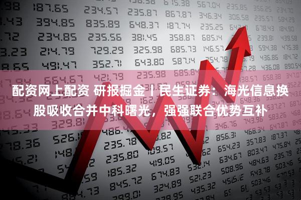 配资网上配资 研报掘金丨民生证券：海光信息换股吸收合并中科曙光，强强联合优势互补