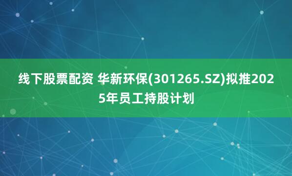 线下股票配资 华新环保(301265.SZ)拟推2025年员工持股计划