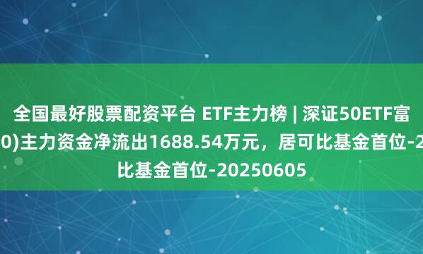 全国最好股票配资平台 ETF主力榜 | 深证50ETF富国(159350)主力资金净流出1688.54万元，居可比基金首位-20250605