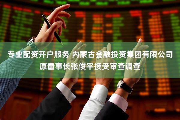 专业配资开户服务 内蒙古金融投资集团有限公司原董事长张俊平接受审查调查