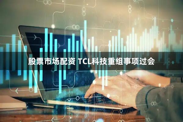 股票市场配资 TCL科技重组事项过会