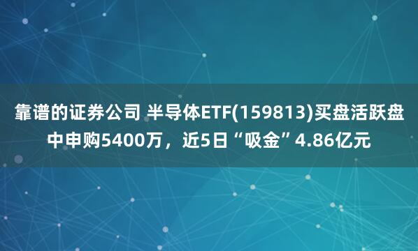 靠谱的证券公司 半导体ETF(159813)买盘活跃盘中申购5400万，近5日“吸金”4.86亿元
