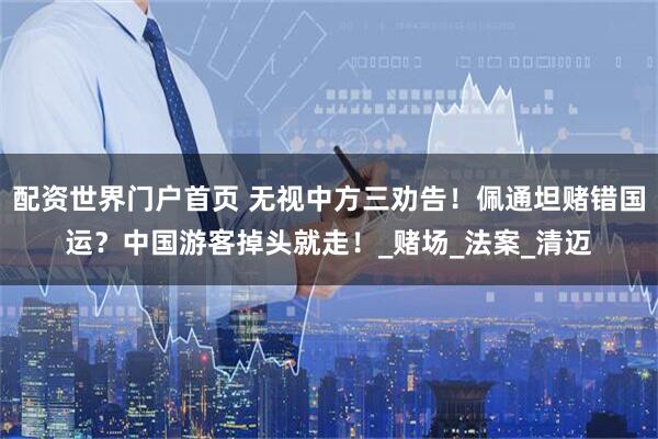 配资世界门户首页 无视中方三劝告！佩通坦赌错国运？中国游客掉头就走！_赌场_法案_清迈