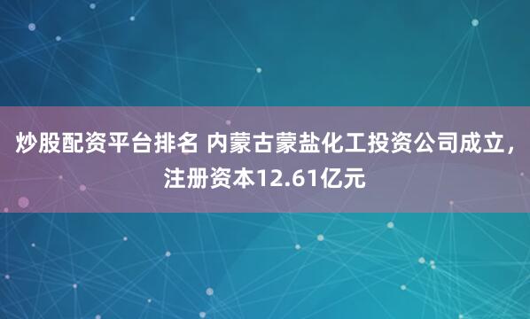 炒股配资平台排名 内蒙古蒙盐化工投资公司成立，注册资本12.61亿元