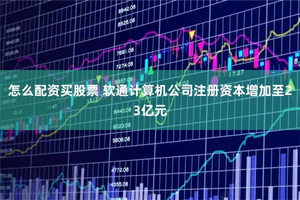 怎么配资买股票 软通计算机公司注册资本增加至23亿元