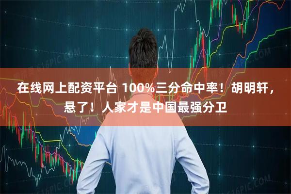 在线网上配资平台 100%三分命中率！胡明轩，悬了！人家才是中国最强分卫