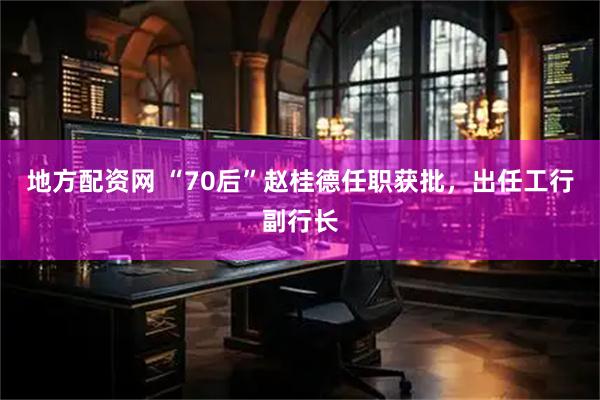 地方配资网 “70后”赵桂德任职获批，出任工行副行长